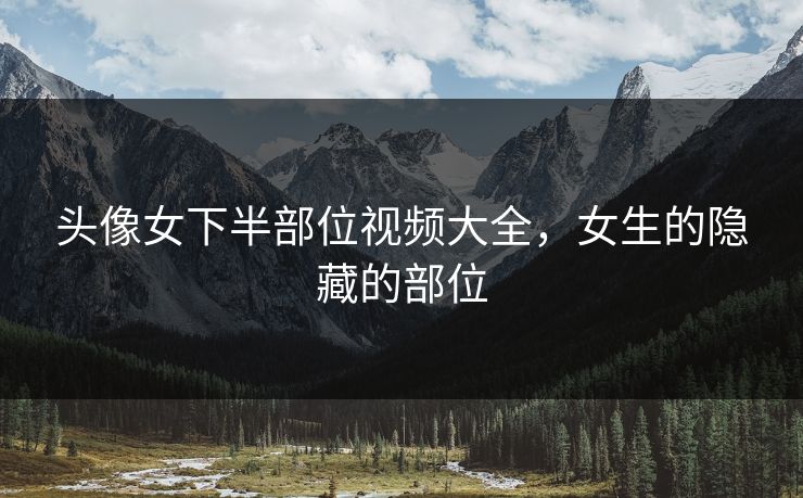 头像女下半部位视频大全，女生的隐藏的部位