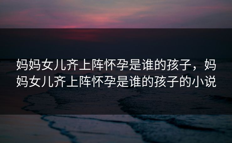 妈妈女儿齐上阵怀孕是谁的孩子,妈妈女儿齐上阵怀孕是谁的孩子的小说 妈妈女儿齐上阵怀孕是谁的孩子,妈妈女儿齐上阵怀孕是谁的孩子的小说