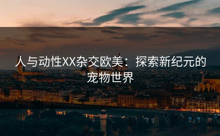 人与动性XX杂交欧美:探索新纪元的宠物世界 人与动性XX杂交欧美:探索新纪元的宠物世界
