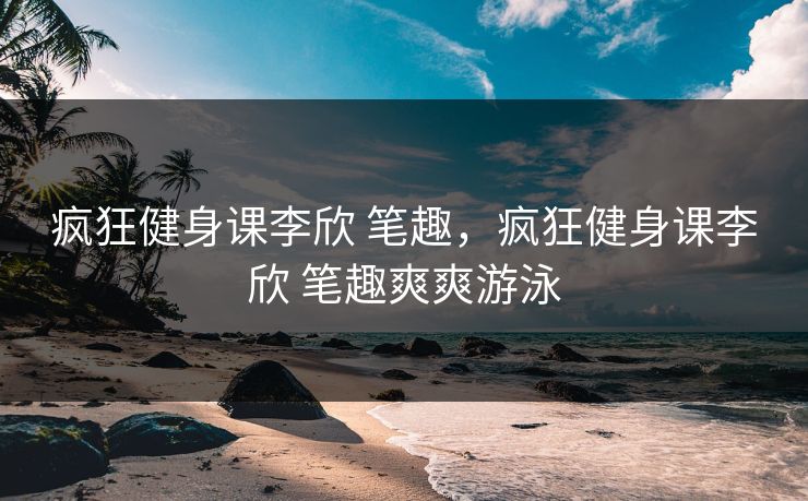 疯狂健身课李欣 笔趣，疯狂健身课李欣 笔趣爽爽游泳