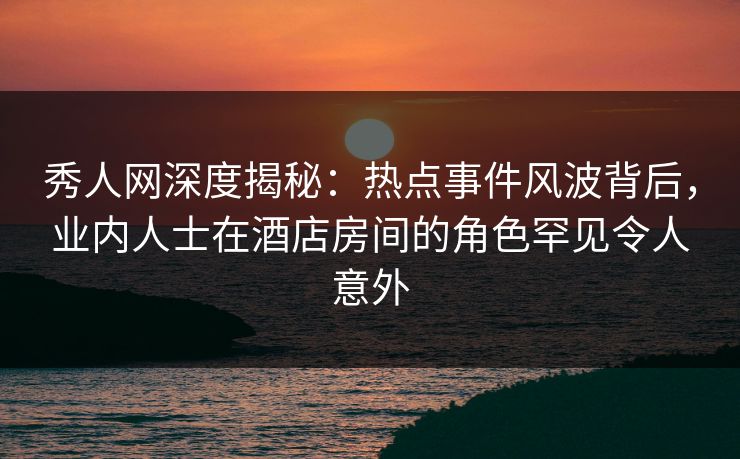 秀人网深度揭秘:热点事件风波背后,业内人士在酒店房间的角色罕见令人意外 秀人网深度揭秘:热点事件风波背后,业内人士在酒店房间的角色罕见令人意外