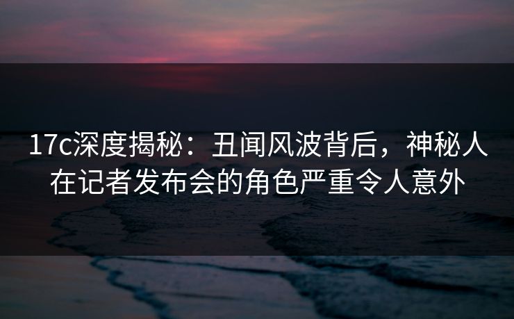 17c深度揭秘：丑闻风波背后，神秘人在记者发布会的角色严重令人意外