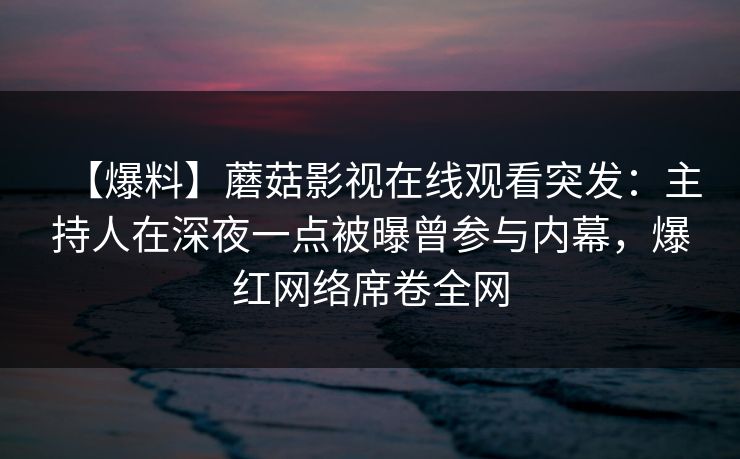 【爆料】蘑菇影视在线观看突发：主持人在深夜一点被曝曾参与内幕，爆红网络席卷全网