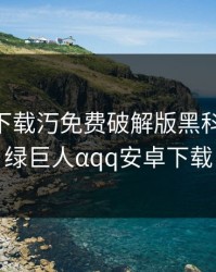 绿巨人下载汅免费破解版黑科技app，绿巨人αqq安卓下载