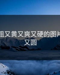 国产又粗又黄又爽又硬的图片，又黄又圆