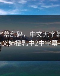 中文无字幕乱码，中文无字幕乱码-旧里番ova义姉授乳中2中字幕-S104AV