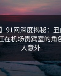 【独家】91网深度揭秘：丑闻风波背后，网红在机场贵宾室的角色彻底令人意外