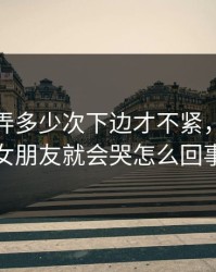 女的让弄多少次下边才不紧，一加速女朋友就会哭怎么回事