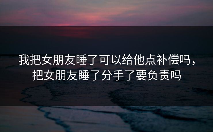 我把女朋友睡了可以给他点补偿吗,把女朋友睡了分手了要负责吗 我把女朋友睡了可以给他点补偿吗,把女朋友睡了分手了要负责吗