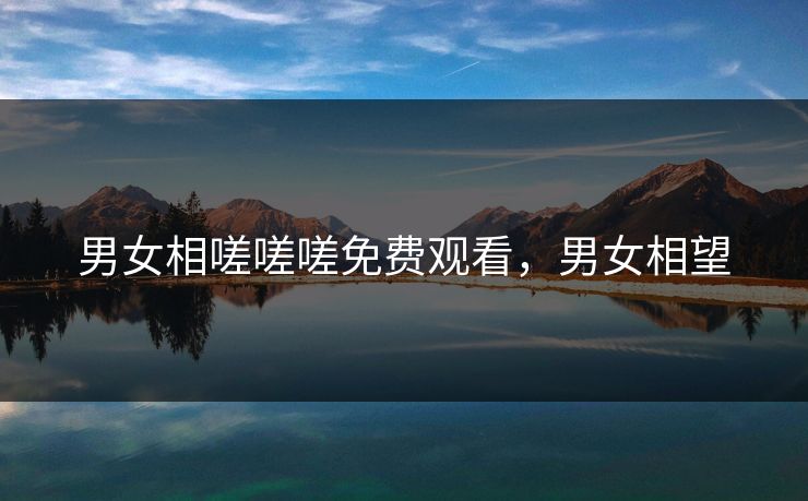 男女相嗟嗟嗟免费观看,男女相望 男女相嗟嗟嗟免费观看,男女相望