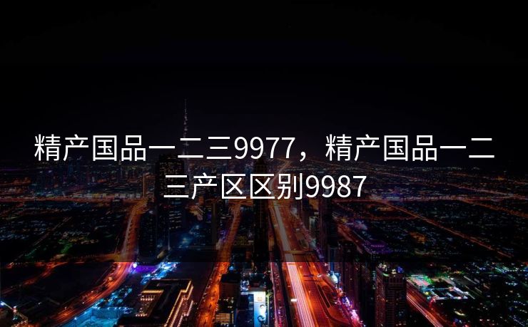 精产国品一二三9977，精产国品一二三产区区别9987