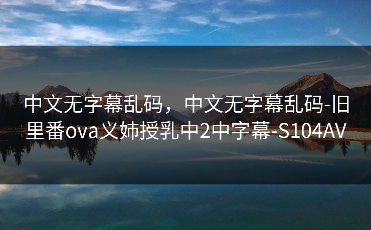 中文无字幕乱码，中文无字幕乱码-旧里番ova义姉授乳中2中字幕-S104AV