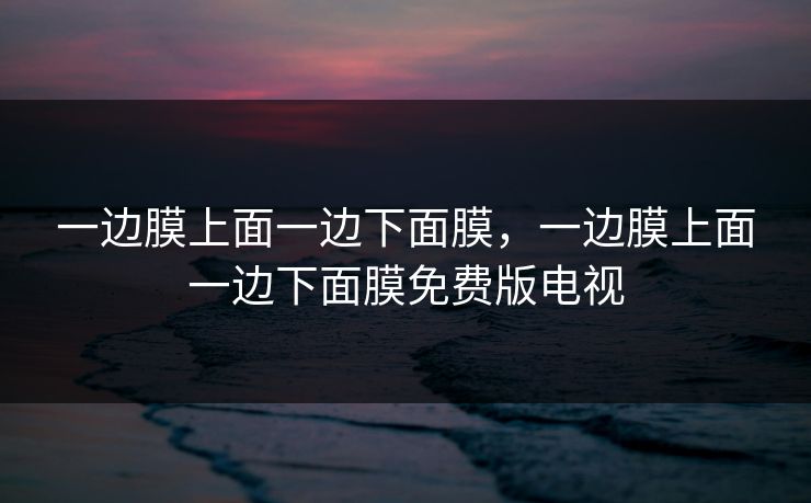 一边膜上面一边下面膜,一边膜上面一边下面膜免费版电视 一边膜上面一边下面膜,一边膜上面一边下面膜免费版电视