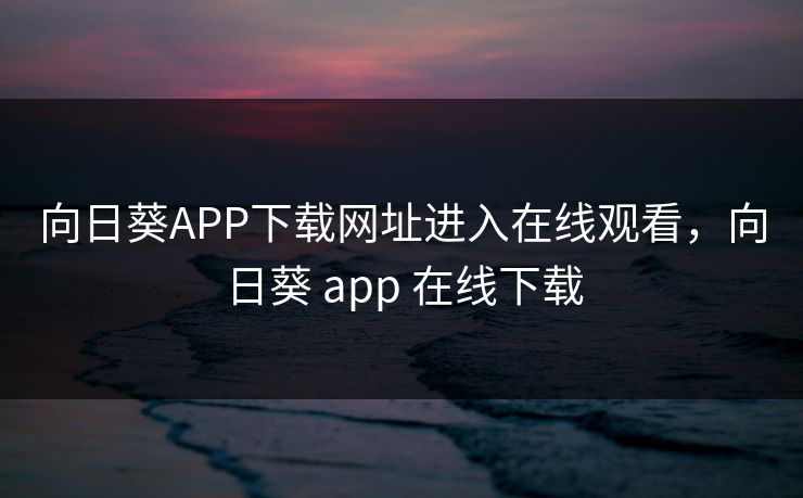 向日葵APP下载网址进入在线观看，向日葵 app 在线下载