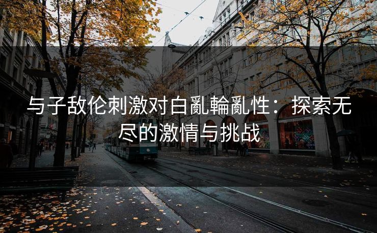 与子敌伦刺激对白亂輪亂性:探索无尽的激情与挑战 与子敌伦刺激对白亂輪亂性:探索无尽的激情与挑战