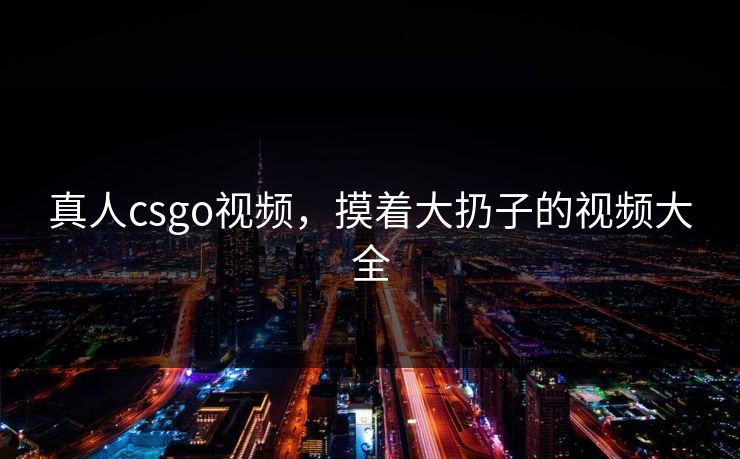 真人csgo视频,摸着大扔子的视频大全 真人csgo视频,摸着大扔子的视频大全