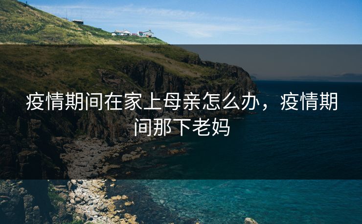 疫情期间在家上母亲怎么办，疫情期间那下老妈