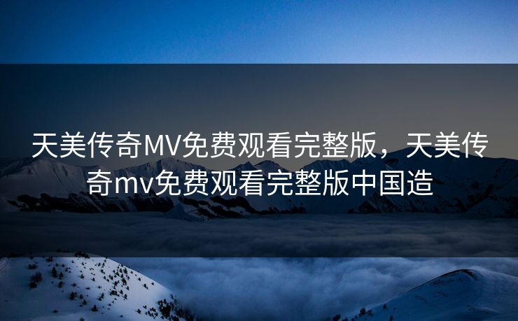 天美传奇MV免费观看完整版，天美传奇mv免费观看完整版中国造