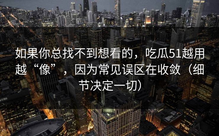 如果你总找不到想看的，吃瓜51越用越“像”，因为常见误区在收敛（细节决定一切）