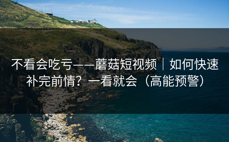 不看会吃亏——蘑菇短视频｜如何快速补完前情？一看就会（高能预警）