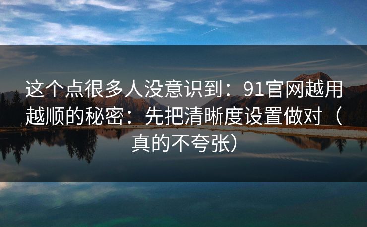 这个点很多人没意识到：91官网越用越顺的秘密：先把清晰度设置做对（真的不夸张）