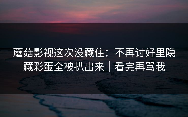 蘑菇影视这次没藏住：不再讨好里隐藏彩蛋全被扒出来｜看完再骂我