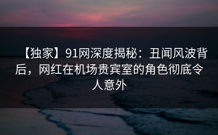 【独家】91网深度揭秘：丑闻风波背后，网红在机场贵宾室的角色彻底令人意外